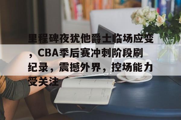 MK体育互动-里程碑夜犹他爵士临场应变，CBA季后赛冲刺阶段刷纪录，震撼外界，控场能力受关注的简单介绍